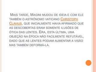  Mais tarde, Magini mudou de ideia e com ele também o astrônomo vaticano ChristophClavius, que inicialmente havia afirmado que as descobertas eram somente ilusões de ótica das lentes. Era, esta última, uma objeção na época não facilmente refutável, dado que as lentes podiam aumentar a visão mas também deformá-la.
