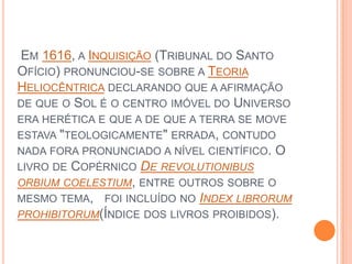  Em 1616, a Inquisição (Tribunal do Santo Ofício) pronunciou-se sobre a Teoria Heliocêntrica declarando que a afirmação de que o Sol é o centro imóvel do Universo era herética e que a de que a terra se move estava "teologicamente" errada, contudo nada fora pronunciado a nível científico. O livro de Copérnico De revolutionibusorbiumcoelestium, entre outros sobre o mesmo tema,   foi incluído no Indexlibrorumprohibitorum(Índice dos livros proibidos). 