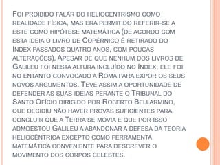 Foi proibido falar do heliocentrismo como realidade física, mas era permitido referir-se a este como hipótese matemática (de acordo com esta ideia o livro de Copérnico é retirado do Index passados quatro anos, com poucas alterações). Apesar de que nenhum dos livros de Galileu foi nesta altura incluído no Index, ele foi no entanto convocado a Roma para expor os seus novos argumentos. Teve assim a oportunidade de defender as suas ideias perante o Tribunal do Santo Ofício dirigido por Roberto Bellarmino, que decidiu não haver provas suficientes para concluir que a Terra se movia e que por isso admoestou Galileu a abandonar a defesa da teoria heliocêntrica excepto como ferramenta matemática conveniente para descrever o movimento dos corpos celestes. 