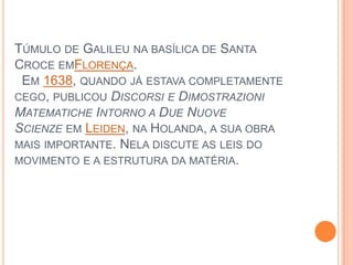 Túmulo de Galileu na basílica de Santa Croce emFlorença.  Em 1638, quando já estava completamente cego, publicou Discorsi e DimostrazioniMatematicheIntorno a DueNuoveScienze em Leiden, na Holanda, a sua obra mais importante. Nela discute as leis do movimento e a estrutura da matéria.