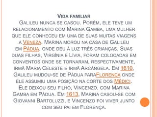 Vida familiar  Galileu nunca se casou. Porém, ele teve um relacionamento com Marina Gamba, uma mulher que ele conheceu em uma de suas muitas viagens a Veneza. Marina morou na casa de Galileu em Pádua, onde deu à luz três crianças. Suas duas filhas, Virgínia e Lívia, foram colocadas em conventos onde se tornaram, respectivamente, irmã Maria Celeste e irmã Arcângela. Em 1610, Galileu mudou-se de Pádua paraFlorença onde ele assumiu uma posição na corte dos Médici. Ele deixou seu filho, Vincenzo, com Marina Gamba em Pádua. Em 1613, Marina casou-se com Giovanni Bartoluzzi, e Vincenzo foi viver junto com seu pai em Florença. 