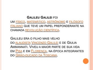                  Galileu Galilei foi um físico, matemático, astrônomo e filósofo italiano que teve um papel preponderante na chamada revolução científica.Galileu era o filho mais velho do alaudista Vincenzo Galilei e de Giulia Ammannati. Viveu a maior parte de sua vida em Pisa e em Florença, na época integrantes do Grão-ducado da Toscana.