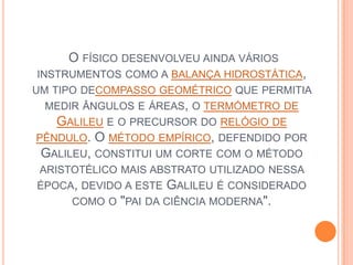  O físico desenvolveu ainda vários instrumentos como a balança hidrostática, um tipo decompasso geométrico que permitia medir ângulos e áreas, o termómetro de Galileu e o precursor do relógio de pêndulo. O método empírico, defendido por Galileu, constitui um corte com o método aristotélico mais abstrato utilizado nessa época, devido a este Galileu é considerado como o "pai da ciência moderna".