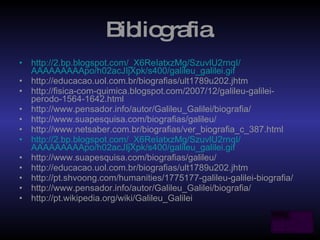 Bibliografia. http:// 2. bp . blogspot.com /_X6ReIatxzMg/SzuvlU2rnqI/ AAAAAAAAApo /h02acJIjXpk/s400/ galileu_galilei.gif http://educacao.uol.com.br/biografias/ult1789u202.jhtm http://fisica-com-quimica.blogspot.com/2007/12/galileu-galilei-perodo-1564-1642.html http://www.pensador.info/autor/Galileu_Galilei/biografia/ http://www.suapesquisa.com/biografias/galileu/ http://www.netsaber.com.br/biografias/ver_biografia_c_387.html http:// 2. bp . blogspot.com /_X6ReIatxzMg/SzuvlU2rnqI/ AAAAAAAAApo /h02acJIjXpk/s400/ galileu_galilei.gif http://www.suapesquisa.com/biografias/galileu/ http://educacao.uol.com.br/biografias/ult1789u202.jhtm http://pt.shvoong.com/humanities/1775177-galileu-galilei-biografia/ http://www.pensador.info/autor/Galileu_Galilei/biografia/ http://pt.wikipedia.org/wiki/Galileu_Galilei  