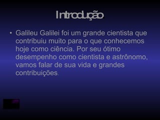 Introdução . Galileu Galilei foi um grande cientista que contribuiu muito para o que conhecemos hoje como ciência. Por seu ótimo desempenho como cientista e astrônomo, vamos falar de sua vida e grandes contribuições .   