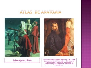 Atlas  de anatomiaTelescópio (1610)O médico italiano Andreas Vesalius (1514 - 1564) publica seus "Sete Livros sobre a Estrutura do Corpo Humano". Até então, a anatomia - fundamental para a medicina - dependia de amadores.