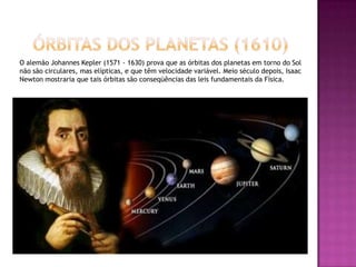     Órbitas dos planetas (1610)O alemão Johannes Kepler (1571 - 1630) prova que as órbitas dos planetas em torno do Sol não são circulares, mas elípticas, e que têm velocidade variável. Meio século depois, Isaac Newton mostraria que tais órbitas são conseqüências das leis fundamentais da Física.