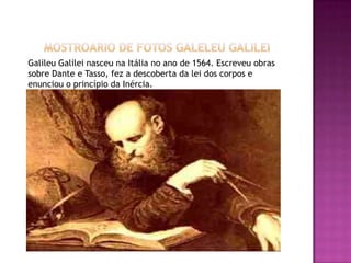        MOSTROARIO DE FOTOS GALELEU GALILEIGalileu Galilei nasceu na Itália no ano de 1564. Escreveu obras sobre Dante e Tasso, fez a descoberta da lei dos corpos e enunciou o princípio da Inércia.