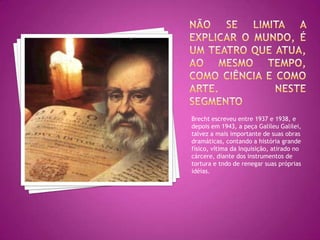Não se limita a explicar o mundo, é um teatro que atua, ao mesmo tempo, como ciência e como arte. Neste segmentoBrecht escreveu entre 1937 e 1938, e depois em 1943, a peça Galileu Galilei, talvez a mais importante de suas obras dramáticas, contando a história grande físico, vítima da Inquisição, atirado no cárcere, diante dos instrumentos de tortura e tndo de renegar suas próprias idéias. 