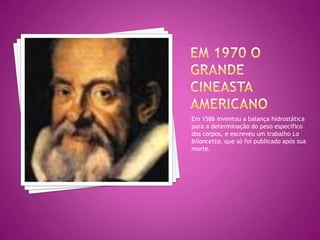 Em 1970 o grande cineasta americano Em 1586 inventou a balança hidrostática para a determinação do peso específico dos corpos, e escreveu um trabalho La bilancetta, que só foi publicado após sua morte. 
