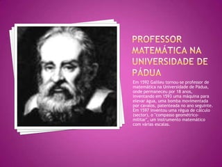 PROFESSOR matemática NA UNIVERSIDADE DE PáduaEm 1592 Galileu tornou-se professor de matemática na Universidade de Pádua, onde permaneceu por 18 anos, inventando em 1593 uma máquina para elevar água, uma bomba movimentada por cavalos, patenteada no ano seguinte. Em 1597 inventou uma régua de cálculo (sector), o "compasso geométrico-militar", um instrumento matemático com várias escalas. 