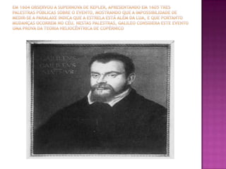 Em 1604 observou a supernova de Kepler, apresentando em 1605 tres palestras públicas sobre o evento, mostrando que a impossibilidade de medir-se a paralaxe indica que a estrela está além da Lua, e que portanto mudanças ocorrem no céu. Nestas palestras, Galileo considera este evento uma prova da teoria heliocêntrica de Copérnico 