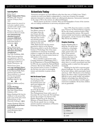 G a li l eo’s Ba ttle f or t he He av en s                                                        AIRING OCTOBER 29, 2002



Learning More                       Scientists Today
Rubin, Vera C.                      Astronomy and physics are much different today than they were in Galileo’s time. Today’s
Bright Galaxies,Dark Matter.        scientists are much more likely to subspecialize in a main area of interest. For example,
Woodbury, NY: American              physicists interested in subatomic objects are called particle physicists. Astronomers interested
Institute of Physics Press,         in the origin of life in the universe are called astrobiologists.
1997.                                    Almost anyone can become a scientist. Here are brief biographies of some of the scientists
Rubin narrates her resear ch in     who are making contributions to astronomy and physics today.
such areas as galactic motion
and dark matter and the course
of her own career. a                Vera Cooper Rubin                                       Since 1995, Tyson has written a monthly
                                                                                       essay “Universe” for Natural History magazine.
Women in Astronomy: An              Vera Rubin’s interest in
                                                                                       He has also written numerous books to help
Introductory Resource Guide         stars began when she
                                                                                       others understand the universe. His research
www.astrosociety.org/               was 10 years old. Her
                                                                                       interests include star formation, exploding stars,
education/resources/                father helped her build a
                                                                                       dwarf galaxies, and the structure of our Milky
womenast_bib06.html                 telescope from scratch
                                                                                       Way. He has two children.
Provides a reading list of          and attended amateur
books about women in                astronomy club meetings
                                    with her. In the early                             Stephen Hawking
astronomy. ya a
                                    1960s, Rubin became the first woman                Stephen Hawking likes to
      P      P                      permitted to observe at the Palomar                think big. He spends time
Tyson, Neil de Grasse
                                    Observatory, which is run by the California        working as a cosmologist,
The Sky Is Not the Limit:
                                    Institute of Technology. One of her major          a person who studies the
Adventures of an Urban
                                    contributions to astronomy was finding             origin, present state, and
Astrophysicist.
                                    evidence to support the theory that there may      future of the universe.
New York: Doubleday, 2000.
                                    be large amounts of unseen matter, known as        One of his greatest con-
Offers Tyson’s perspectives         dark matter, in the universe.                      tributions has been in the
and experiences—from his                 She is currently an astronomer at the         understanding of black
childhood in the Bronx to his       Carnegie Institution of Washington (D.C.)          holes, which are thought to be places in space
current post as director of
                                    for the Department of Terrestrial Magnetism.       where there is so much concentrated mass that
Hayden Planetarium. a
                                    In 1993, she was awarded the National Medal        anything nearby is sucked into their gravita-
Neil de Grasse Tyson                of Science. She has four children, all of whom     tional pull.
www.wnyc.org/legacy/shows/          have pursued careers in science. In addition,           Hawking has also had to overcome great
survivalkit/tyson042802.html        she has been very active in encouraging            physical challenges. For most of his adult life,
In this National Public Radio       women and minorities to pursue science             he has had a disease called amyotrophic lateral
interview, find out what            careers.                                           sclerosis,or ALS. Also known as Lou Gehrig ’s
Tyson would put in a survival                                                          disease, this illness makes it progressively more
kit if he were stranded                                                                difficult to move, speak, breathe, and swallow.
                                    Neil de Grasse Tyson
somewhere.(Requires                                                                    Adaptive technologies have allowed him to
RealPlayer plug-in.) a              Neil de Grasse Tyson is
                                                                                       continue to write and deliver scientific papers
                                    an astrophysicist who
      P      P                      has pursued science and
                                                                                       and lectures worldwide. He has three children
McDaniel, Melissa and Jerry                                                            and one grandchild.
Lewis.                              spent years helping oth-
Stephen Hawking:                    ers understand it.
Revolutionary Physicist.                 Tyson first looked
New York: Chelsea House             up at the sky from the
Publishers, 1994.                   rooftop of his Bronx,
                                    New York,apartment house with a pair of
Relates Hawking’s life from his     binoculars. He was 9 years old. He would later
childhood to the present.This
                                    become the youngest-ever director of the
book is part of the series, Great
                                    Hayden Planetarium at the American
Achievers:Lives of the
                                    Museum of Natural History in New York
Physically Challenged. ya a
                                    City. He also spends time as a visiting
Stephen Hawking’s Web Site          research scientist in astrophysics at Princeton
www.hawking.org.uk/home/            University, New Jersey.                               The following icons indicate whether a
hindex.html                                                                               resource is recommended for children,
Profiles personal and profes-                                                             young adult, and/or adult audiences.
sional information about                                                                   c    children
Hawking. ya
                                                                                           ya   young adult
                                                                                           a    adult


REPRODUCIBLE HANDOUT • PAGE 2 OF 4                                                        WWW.PBS.ORG/NOVA/GALILEO
 
