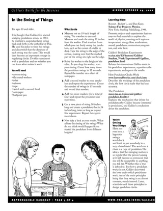 Ga li l eo’s Ba tt le for the He aven s                                                       AIRING OCTOBER 29, 2002



In the Swing of Things                                                                    Learning More
                                                                                          Bonnet , Robert L. and Dan Keen.
                                                                                          Science Fair Projects: Physics.
For ages 10 and older.                       What to do                                   New York: Sterling Publishing, 1999.
                                           1 Measure out an 18-inch length of             Presents projects and experiments that use
It is thought that Galileo first started
                                             string. Tie a washer to one end.             easy-to-find materials to explore the
studying pendulums when, in 1583,
                                             Measure and mark the string 12 inches        world of physics, covering such topics as
he watched a suspended lamp swing
                                             from the washer. Find a surface from         temperature, energy flow, acceleration,
back and forth in the cathedral of Pisa.
                                             which you can freely swing the pendu-        sound, pendulums, momentum,magnet-
He used his pulse to time the swings
                                             lum, such as the corner of a table or        ism, and solar heat.
and discovered that the duration of
                                             desk. Tape the string to the edge of the
each swing was the same.This would                                                        Galileo’s Pendulum Experiments
                                             surface, making sure that the marked
later become an important concept in                                                      es.rice.edu/ES/humsoc/Galileo/
                                             part of the string sits right on the edge.
regulating clocks. Do this experiment                                                     Student_Work/Experiment95/galileo_
with a pendulum and see whether you        2 Raise the washer to the height of the        pendulum.html
can learn what makes it work.                table. As you drop the washer, start         Relates the observations Galileo made in
                                             your timing. Count how many times            his pendulum experiments, reproduces the
You will need                                the pendulum swings in 15 seconds.           experiments, and reports the results.
                                             Record the number on a sheet of
• cotton string                                                                           How Pendulum Clocks Work
                                             notepaper.
• flat metal washers                                                                      www.howstuffworks.com/clock.htm
• ruler                                    3 Add a second washer to your pendu-           Describes the workings of the pendulum
• scissors                                   lum and repeat the experiment. Count         clock, the first clock made that had any
• tape                                       the number of swings in 15 seconds           accuracy.
• watch with a second hand                   and record that number.
• notepaper                                                                               The Pendulum
• ballpoint pen                            4 Add two more washers (for a total of         muse.tau.ac.il/museum/galileo/
                                             four) and repeat the procedure one           pendulum.html#a1
                                             more time.                                   Explains the mechanism that drives the
                                                                                          pendulum,why Galileo became interested
                                           5 Cut a new piece of string 30 inches
                                                                                          in pendulums, and Galileo’s conclusions
                                             long and create a pendulum that is 24
                                                                                          about the pendulum.
                                             inches long, twice as long as in your
                                             first experiment. Repeat the experi-
                                             ment above.
                                           6 Now take a look at your results. What            You’re
                                             affects the timing of the swing? What            Getting
                                             do you think would happen if you                 Very Sleepy
                                             started the pendulum from different              Have you
                                             heights?                                         ever seen a
                                                                                              hypnotist
                                                                                              swing a
                                                                                              watch back
                                                                                              and forth to put somebody in a
                                                                                              very relaxed state? The watch on a
                                                                                              chain is a type of pendulum.The
                                                                                              idea is that the swinging motion is
                                                                                              so regular that the person looking
                                                                                              at it will become so entranced that
                                                                                              she will be susceptible to anything
                                                                                              you tell her. Whether this is true
                                                                                              is debatable. But how a pendulum
                                                                                              works is not. Galileo discovered
                                                                                              the laws under which pendulums
                                                                                              work, one of the main principles
                                                                                              being that they swing in an almost
                                                                                              constant, steady interval. Later,
                                                                                              scientists used those principles to
                                                                                              design pendulum clocks.




REPRODUCIBLE HANDOUT • PAGE 3 OF 4                                                        W W W . P B S . O R G / N O VA / G A L I L E O
 