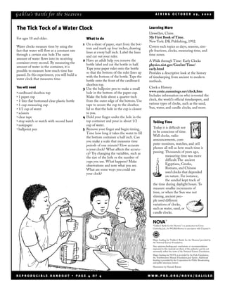 G a li l eo’s Ba ttle f or t he He ave n s                                                        AIRING OCTOBER 29, 2002



The Tick Tock of a Water Clock                                                                Learning More
                                                                                              Llewellyn, Claire.
For ages 10 and older.                           What to do                                   My First Book of Time.
                                                                                              New York: DK Publishing, 1992.
                                               1 On a sheet of paper, start from the bot-
Water clocks measure time by using the                                                        Covers such topics as days, seasons, sim-
                                                 tom and mark up four inches, drawing
fact that water will flow at a constant rate                                                  ple fractions, clocks, measuring time, and
                                                 lines at every half inch. Label the lines
through a certain size hole.The same                                                          time zones.
                                                 and cut out your ruler.
amount of water flows into its receiving       2 Have an adult help you remove the            A Walk through Time: Early Clocks
container every second. By measuring the         bottle label and cut the bottle in half.     physics.nist.gov/GenInt/Time/
amount of water in the container, it is          Tape your paper ruler onto the bottle        early.html
possible to measure how much time has            so that the bottom of the ruler lines up     Provides a descriptive look at the history
passed. In this experiment, you will build a     with the bottom of the bottle. Tape the      of timekeeping from ancient to modern
water clock that measures time.                  bottle onto the front of the cardboard       methods.
                                                 shoebox top.
You will need                                  3 Use the ballpoint pen to make a small        Clock a History
• cardboard shoebox top                          hole in the bottom of the paper cup.         www.ernie.cummings.net/clock.htm
• 1 paper cup                                    Make the hole about a quarter-inch           Includes information on who invented the
• 1-liter flat-bottomed clear plastic bottle     from the outer edge of the bottom. Use       clock, the world’s official timekeepers, and
• 1-cup measuring cup                            tape to secure the cup to the shoebox        various types of clocks, such as the sand,
• 1/2 cup of water                               lid so that the hole in the cup is closest   Sun, water, and candle clocks, and more.
• scissors                                       to you.
• clear tape                                   4 Hold your finger under the hole in the
• stop watch or watch with second hand           top container and pour in about 1/2            Telling Time
• notepaper                                      cup of water.
• ballpoint pen                                5 Remove your finger and begin timing.           Today it is difficult not
                                                 Time how long it takes the water to fill       to be conscious of time.
                                                 the bottom container a half inch. Can          Wall clocks, radio
                                                 you make a scale that measures time            announcements, com-
                                                 periods of one minute? How accurate            puter monitors, watches, and cell
                                                 is your clock? What affects the accura-        phones all tell us how much time is
                                                 cy? Try changing the variables, such as        passing. Thousands of years ago,
                                                 the size of the hole or the number of                   measuring time was more
                                                 cups you use. What happens? Make                        difficult.The ancient
                                                 observations and note what you see.                     Egyptians, Greeks,
                                                 What are some ways you could use                        Romans, and Chinese
                                                 your clock?                                             used clocks that depended
                                                                                                         on nature. For instance,
                                                                                                         the sundial kept track of
                                                                                                the time during daylight hours. To
                                                                                                measure smaller increments of
                                                                                                time, or when the Sun was not
                                                                                                shining, ancient peo-
                                                                                                ple used different
                                                                                                variations of clocks,
                                                                                                such as water, sand, or
                                                                                                candle clocks.

                                                                                                              ®

                                                                                                “Galileo’s Battle for the Heavens” is a production by Green
                                                                                                Umbrella,Ltd., for WGBH/Boston in association with Channel 4.




                                                                                                Major funding for “Galileo’s Battle for the Heavens”provided by
                                                                                                the National Science Foundation.
                                                                                                Any opinions,findings,and conclusions or recommendations
                                                                                                expressed in this material are those of the author(s) and do not
                                                                                                necessarily reflect the views of the National Science Foundation.
                                                                                                Major funding for NOVA is provided by the Park Foundation,
                                                                                                the Northwestern Mutual Foundation,and Sprint. Additional
                                                                                                funding is provided by the Corporation for Public Broadcasting
                                                                                                and public television viewers.
                                                                                                Illustrations by Hannah Bonner



REPRODUCIBLE HANDOUT • PAGE 4 OF 4                                                            WWW.PBS.ORG/NOVA/GALILEO
 