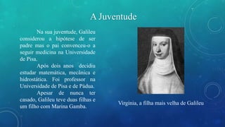 A Juventude 
Na sua juventude, Galileu 
considerou a hipótese de ser 
padre mas o pai convenceu-o a 
seguir medicina na Universidade 
de Pisa. 
Após dois anos decidiu 
estudar matemática, mecânica e 
hidrostática. Foi professor na 
Universidade de Pisa e de Pádua. 
Apesar de nunca ter 
casado, Galileu teve duas filhas e 
um filho com Marina Gamba. 
Virginia, a filha mais velha de Galileu 
 