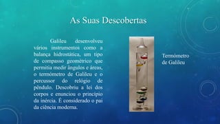 As Suas Descobertas 
Galileu desenvolveu 
vários instrumentos como a 
balança hidrostática, um tipo 
de compasso geométrico que 
permitia medir ângulos e áreas, 
o termómetro de Galileu e o 
percussor do relógio de 
pêndulo. Descobriu a lei dos 
corpos e enunciou o princípio 
da inércia. É considerado o pai 
da ciência moderna. 
Termómetro 
de Galileu 
 