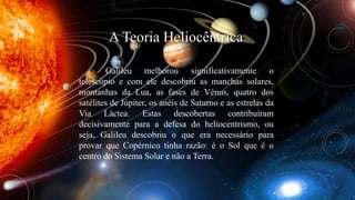 A Teoria Heliocêntrica 
Galileu melhorou significativamente o 
telescópio e com ele descobriu as manchas solares, 
montanhas da Lua, as fases de Vénus, quatro dos 
satélites de Júpiter, os anéis de Saturno e as estrelas da 
Via Láctea. Estas descobertas contribuíram 
decisivamente para a defesa do heliocentrismo, ou 
seja, Galileu descobriu o que era necessário para 
provar que Copérnico tinha razão: é o Sol que é o 
centro do Sistema Solar e não a Terra. 
 