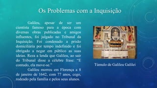 Os Problemas com a Inquisição 
Galileu, apesar de ser um 
cientista famoso para a época com 
diversas obras publicadas e amigos 
influentes, foi julgado no Tribunal da 
Inquisição. Foi condenado a prisão 
domiciliária por tempo indefinido e foi 
obrigado a negar em público as suas 
ideias. Reza a lenda que Galileu, ao sair 
do Tribunal disse a célebre frase: “E 
contudo, ela move-se.” 
Galileu morreu em Florença a 8 
de janeiro de 1642, com 77 anos, cego, 
rodeado pela família e pelos seus alunos. 
Túmulo de Galileu Galilei 
 