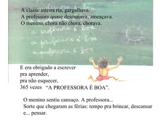 A classe inteira ria, gargalhava. A professora quase desmaiava, ameaçava. O menino, chora não chora, chorava. E era obrigado a escrever pra aprender, pra não esquecer, 365 vezes “ A PROFESSORA É BOA”. O menino sentiu cansaço. A professora... Sorte que chegaram as férias: tempo pra brincar, descansar e... pensar. 