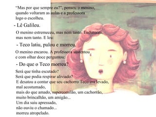 “ Mas por que sempre eu?”, pensou o menino, quando voltaram as aulas e a professora logo o escolheu. - Lê Galileu. O menino estremeceu, mas nem tanto. Endureceu, mas nem tanto. E leu: - Teco latiu, pulou e morreu. O menino encarou. A professora sustentou e com olhar doce perguntou: - Do que o Teco morreu? Será que tinha escutado? Será que podia respirar aliviado? E desatou a contar que seu cachorro Teco era levado, mal acostumado, mais do que amado, supercomilão, um cachorrão, muito brincalhão, um amigão... Um dia saiu apressado, não ouviu o chamado... morreu atropelado. 