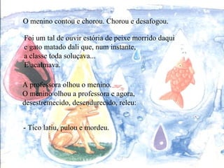 O menino contou e chorou. Chorou e desafogou. A professora olhou o menino. O menino olhou a professora e agora,  desestremecido, desendurecido, releu: - Tico latiu, pulou e mordeu. Foi um tal de ouvir estória de peixe morrido daqui e gato matado dali que, num instante,  a classe toda soluçava... E acalmava. 