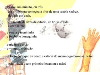 Adivinhem quem primeiro levantou a mão? Passou um minuto, ou três e a professora começou a tirar de uma sacola xadrez,  de cada em cada, um monte de livro de estória, de bruxa e fada e rei e rainha e sereia e menininha e futebol e bonequinha e gigante e anão e vampiro e dragão. Quem quer que eu conte a estória do menino-goleiro-campeão? 