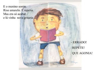 E o menino sorria. Riso amarelo. E repetia. Mas era só acabar  e lá vinha  nova gritaria: - ERRADO!  REPETE! QUE AGONIA! 