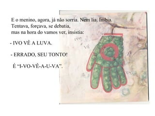 E o menino, agora, já não sorria. Nem lia. Inibia. Tentava, forçava, se debatia, mas na hora do vamos ver, insistia: - IVO VÊ A LUVA. - ERRADO, SEU TONTO!  É “I-VO-VÊ-A-U-VA”. 