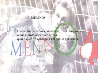 - LÊ, MENINO!  E o menino acordava, assustado, e era obrigado a ler o que a professora queria, mas... qual o quê! Só conseguia ver aquilo que sentia. 