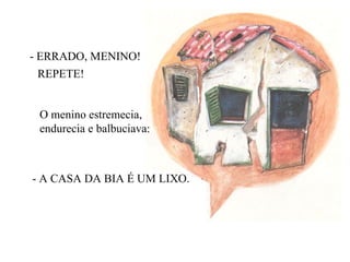 - ERRADO, MENINO! REPETE! O menino estremecia,  endurecia e balbuciava: - A CASA DA BIA É UM LIXO. 