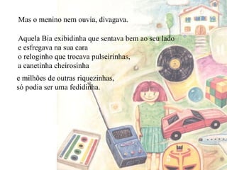 Aquela Bia exibidinha que sentava bem ao seu lado e esfregava na sua cara o reloginho que trocava pulseirinhas, a canetinha cheirosinha Mas o menino nem ouvia, divagava. e milhões de outras riquezinhas, só podia ser uma fedidinha. 
