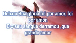 Deixou Sua glória foi por amor, foi
por amor.
E o seu sangue derramou ,que
grande amor
 
