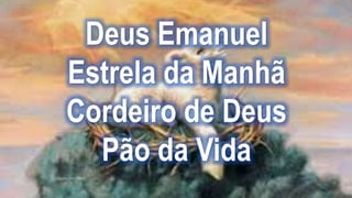 Deus Emanuel
Estrela da Manhã
Cordeiro de Deus
Pão da Vida
 