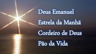 Deus Emanuel
Estrela da Manhã
Cordeiro de Deus
Pão da Vida
 