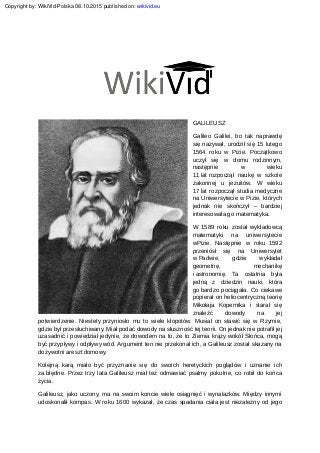 GALILEUSZ
Galileo Galilei, bo tak naprawdę
się nazywał, urodził się 15 lutego
1564 roku w Pizie. Początkowo
uczył się w domu rodzinnym,
następnie w wieku
11 lat rozpoczął naukę w szkole
zakonnej u jezuitów. W wieku
17 lat rozpoczął studia medyczne
na Uniwersytecie w Pizie, których
jednak nie skończył – bardziej
interesowała go matematyka.
W 1589 roku został wykładowcą
matematyki na uniwersytecie
wPizie. Następnie w roku 1592
przeniósł się na Uniwersytet
w Padwie, gdzie wykładał
geometrię, mechanikę
i astronomię. Ta ostatnia była
jedną z dziedzin nauki, która
go bardzo pociągała. Co ciekawe
popierał on heliocentryczną teorię
Mikołaja Kopernika i starał się
znaleźć dowody na jej
potwierdzenie. Niestety przyniosło mu to wiele kłopotów. Musiał on stawić się w Rzymie,
gdzie był przesłuchiwany. Miał podać dowody na słuszność tej teorii. On jednak nie potrafił jej
uzasadnić i powiedział jedynie, że dowodem na to, że to Ziemia krąży wokół Słońca, mogą
być przypływy i odpływy wód. Argument ten nie przekonał ich, a Galileusz został skazany na
dożywotni areszt domowy.
Kolejną karą miało być przyznanie się do swoich heretyckich poglądów i uznanie ich
za błędne. Przez trzy lata Galileusz miał też odmawiać psalmy pokutne, co robił do końca
życia.
Galileusz, jako uczony, ma na swoim koncie wiele osiągnięć i wynalazków. Między innymi
udoskonalił kompas. W roku 1600 wykazał, że czas spadania ciała jest niezależny od jego
Copyright by: WikiVid-Polska 08.10.2015 published on: wikivid.eu
 