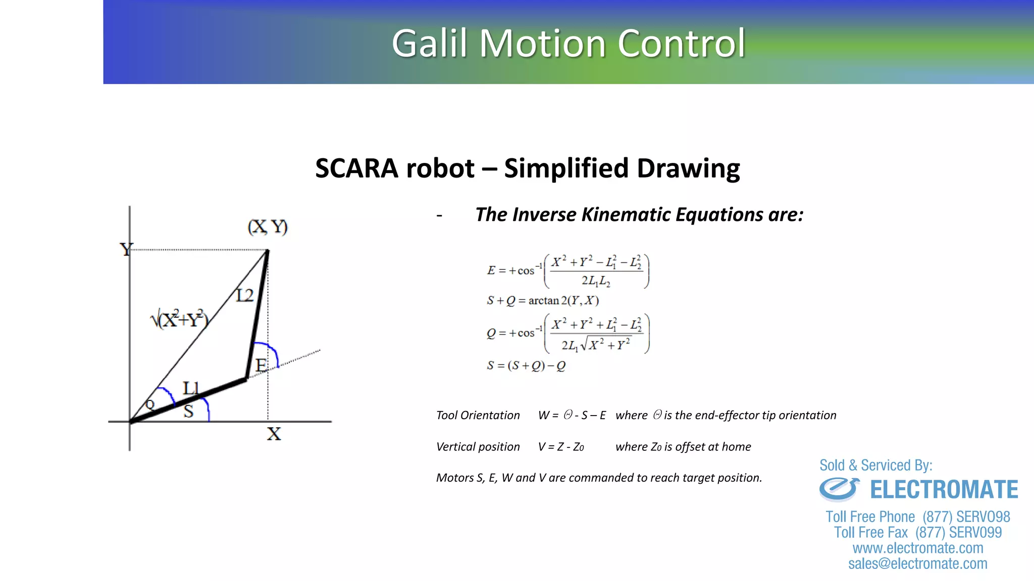 SCARA robot – Simplified Drawing
- The Inverse Kinematic Equations are:
Tool Orientation W = Q - S – E where Q is the end-effector tip orientation
Vertical position V = Z - Z0 where Z0 is offset at home
Motors S, E, W and V are commanded to reach target position.
Galil Motion Control
sales@electromate.com
www.electromate.com
ELECTROMATE
Toll Free Phone (877) SERVO98
Toll Free Fax (877) SERV099
www.electromate.com
sales@electromate.com
Sold & Serviced By:
 