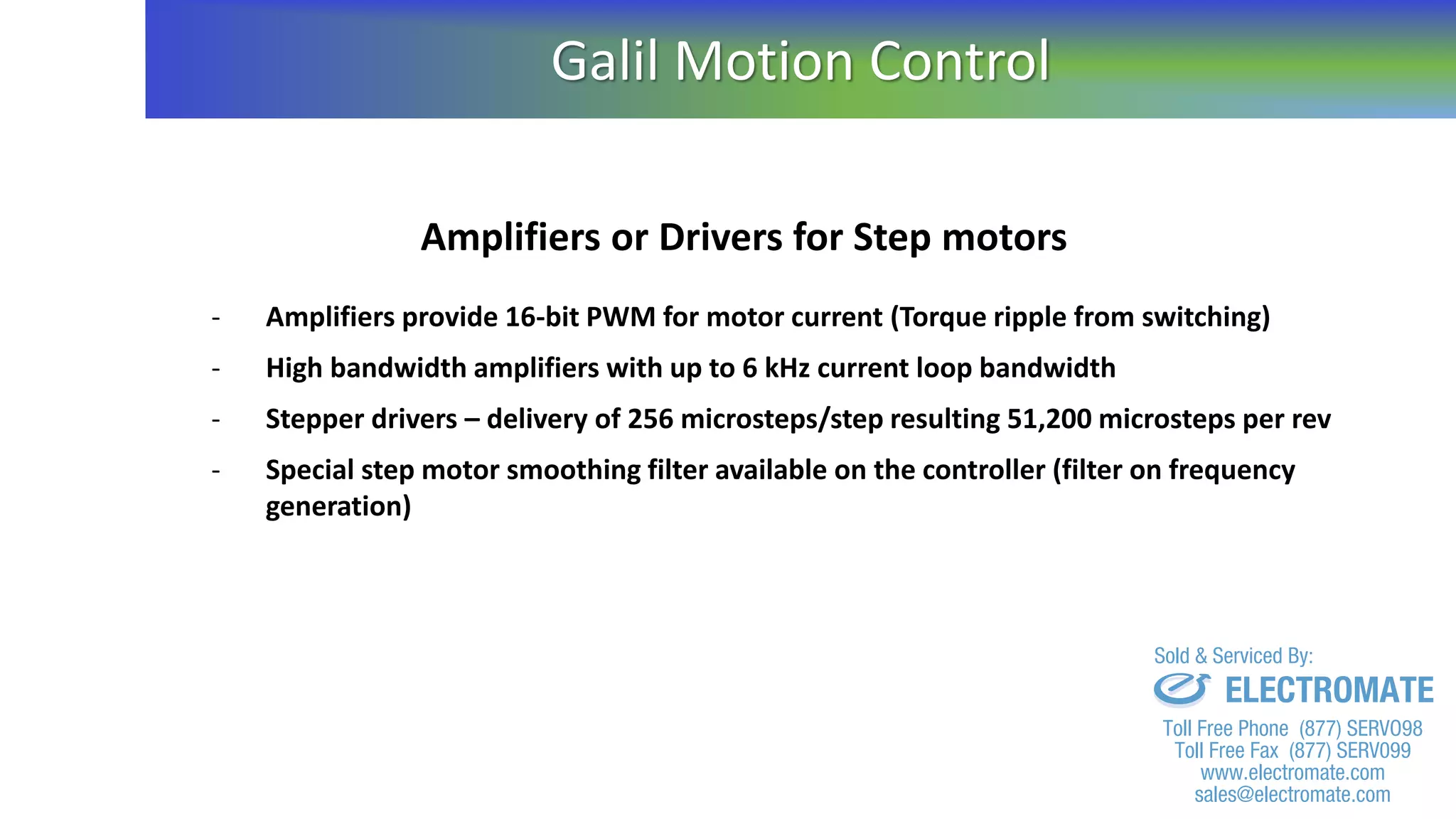Amplifiers or Drivers for Step motors
- Amplifiers provide 16-bit PWM for motor current (Torque ripple from switching)
- High bandwidth amplifiers with up to 6 kHz current loop bandwidth
- Stepper drivers – delivery of 256 microsteps/step resulting 51,200 microsteps per rev
- Special step motor smoothing filter available on the controller (filter on frequency
generation)
Galil Motion Control
sales@electromate.com
www.electromate.com
ELECTROMATE
Toll Free Phone (877) SERVO98
Toll Free Fax (877) SERV099
www.electromate.com
sales@electromate.com
Sold & Serviced By:
 