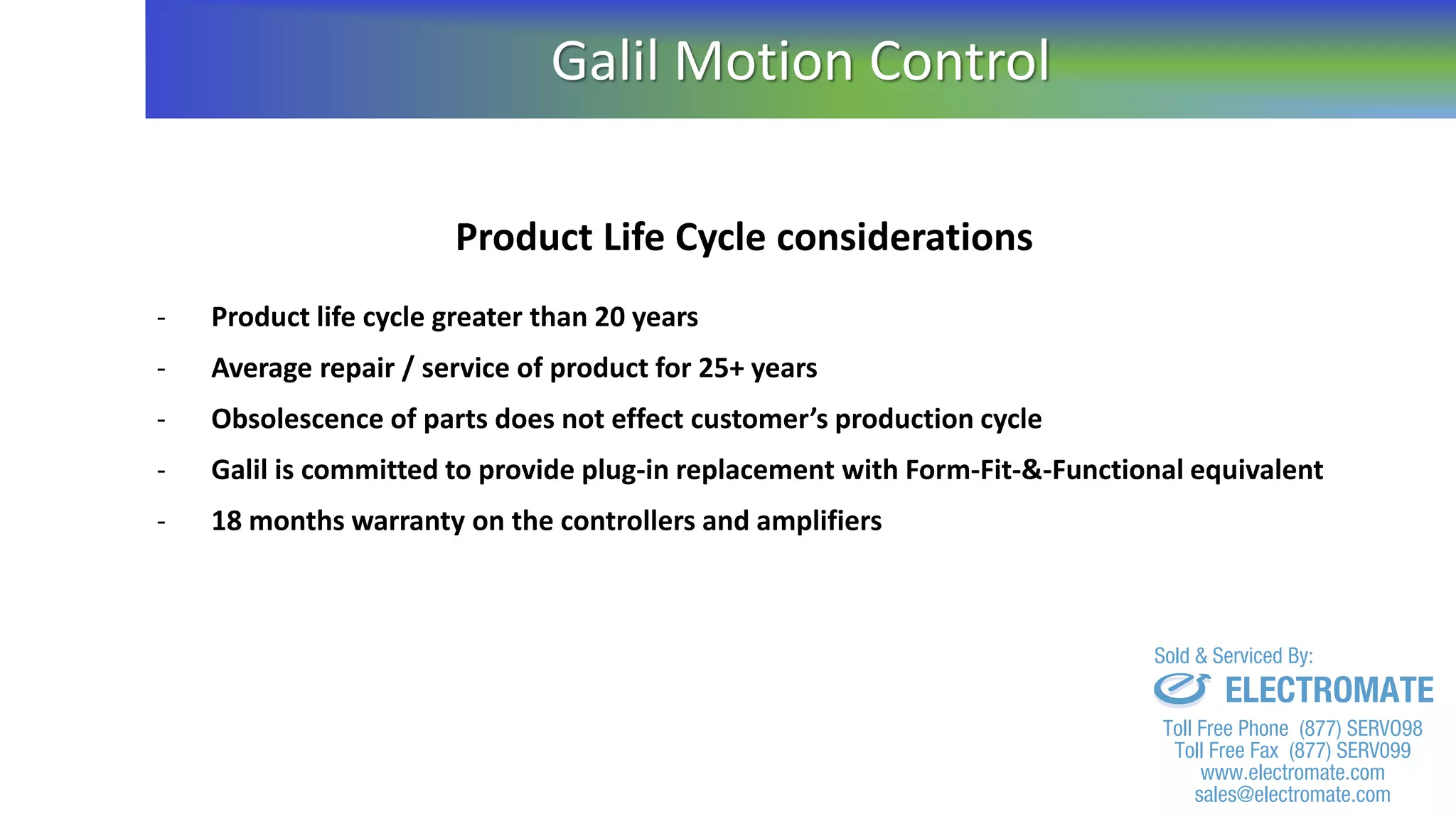 Product Life Cycle considerations
- Product life cycle greater than 20 years
- Average repair / service of product for 25+ years
- Obsolescence of parts does not effect customer’s production cycle
- Galil is committed to provide plug-in replacement with Form-Fit-&-Functional equivalent
- 18 months warranty on the controllers and amplifiers
Galil Motion Control
sales@electromate.com
www.electromate.com
ELECTROMATE
Toll Free Phone (877) SERVO98
Toll Free Fax (877) SERV099
www.electromate.com
sales@electromate.com
Sold & Serviced By:
 