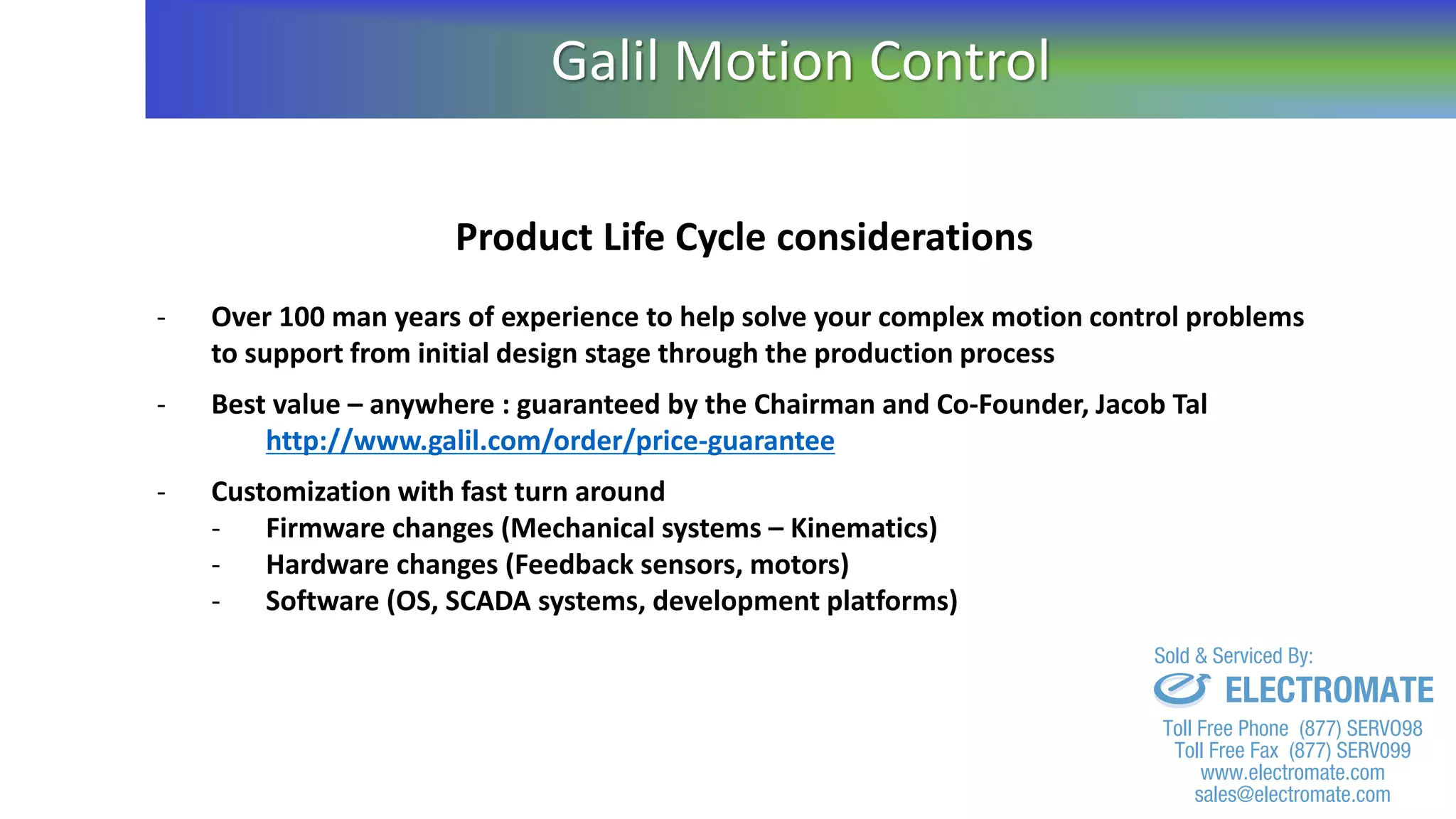 Product Life Cycle considerations
- Over 100 man years of experience to help solve your complex motion control problems
to support from initial design stage through the production process
- Best value – anywhere : guaranteed by the Chairman and Co-Founder, Jacob Tal
http://www.galil.com/order/price-guarantee
- Customization with fast turn around
- Firmware changes (Mechanical systems – Kinematics)
- Hardware changes (Feedback sensors, motors)
- Software (OS, SCADA systems, development platforms)
Galil Motion Control
sales@electromate.com
www.electromate.com
ELECTROMATE
Toll Free Phone (877) SERVO98
Toll Free Fax (877) SERV099
www.electromate.com
sales@electromate.com
Sold & Serviced By:
 