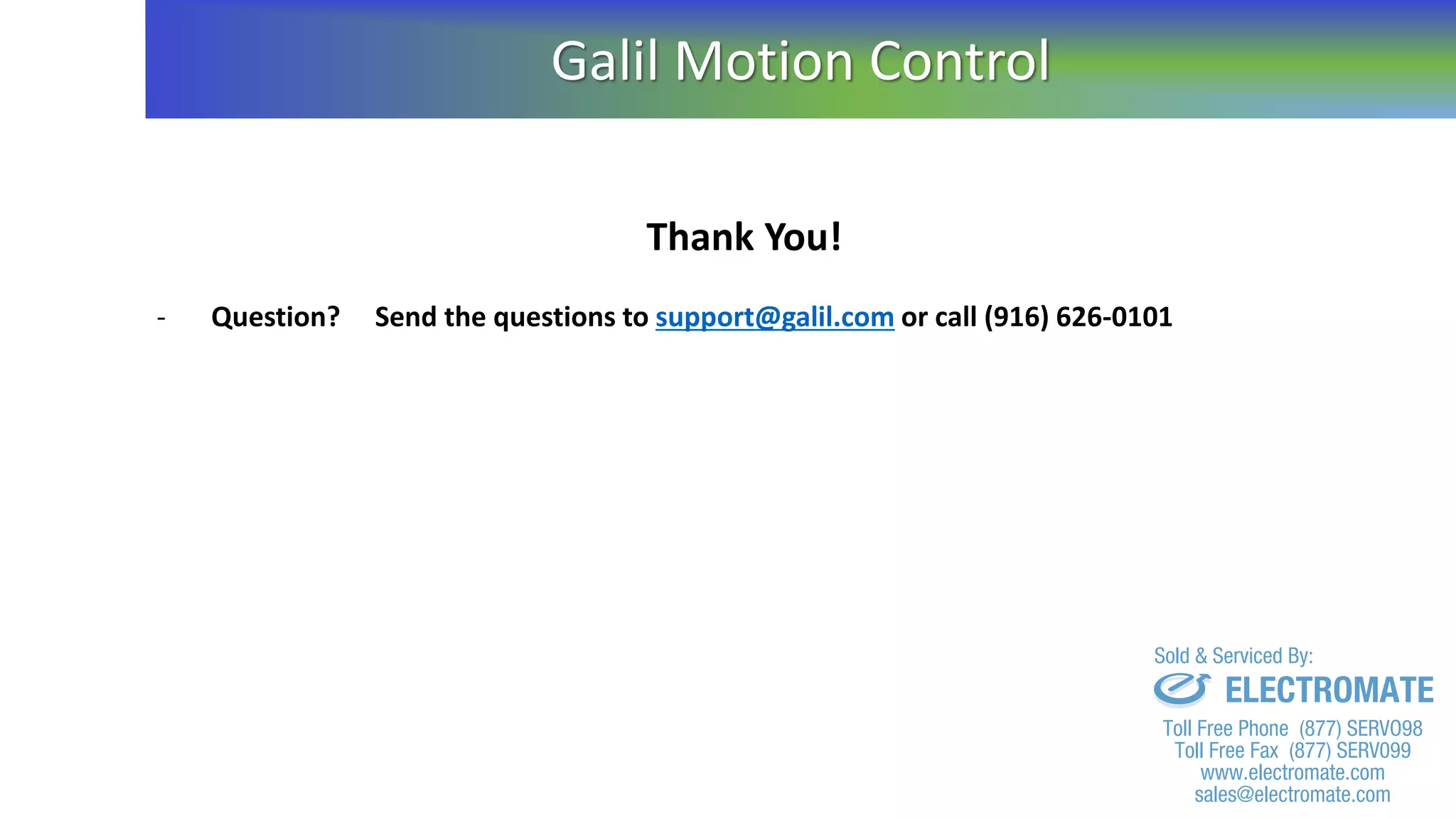 Thank You!
- Question? Send the questions to support@galil.com or call (916) 626-0101
Galil Motion Control
sales@electromate.com
www.electromate.com
ELECTROMATE
Toll Free Phone (877) SERVO98
Toll Free Fax (877) SERV099
www.electromate.com
sales@electromate.com
Sold & Serviced By:
 