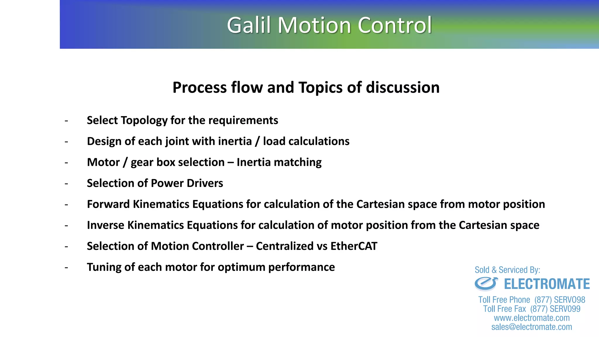 Process flow and Topics of discussion
- Select Topology for the requirements
- Design of each joint with inertia / load calculations
- Motor / gear box selection – Inertia matching
- Selection of Power Drivers
- Forward Kinematics Equations for calculation of the Cartesian space from motor position
- Inverse Kinematics Equations for calculation of motor position from the Cartesian space
- Selection of Motion Controller – Centralized vs EtherCAT
- Tuning of each motor for optimum performance
Galil Motion Control
sales@electromate.com
www.electromate.com
ELECTROMATE
Toll Free Phone (877) SERVO98
Toll Free Fax (877) SERV099
www.electromate.com
sales@electromate.com
Sold & Serviced By:
 