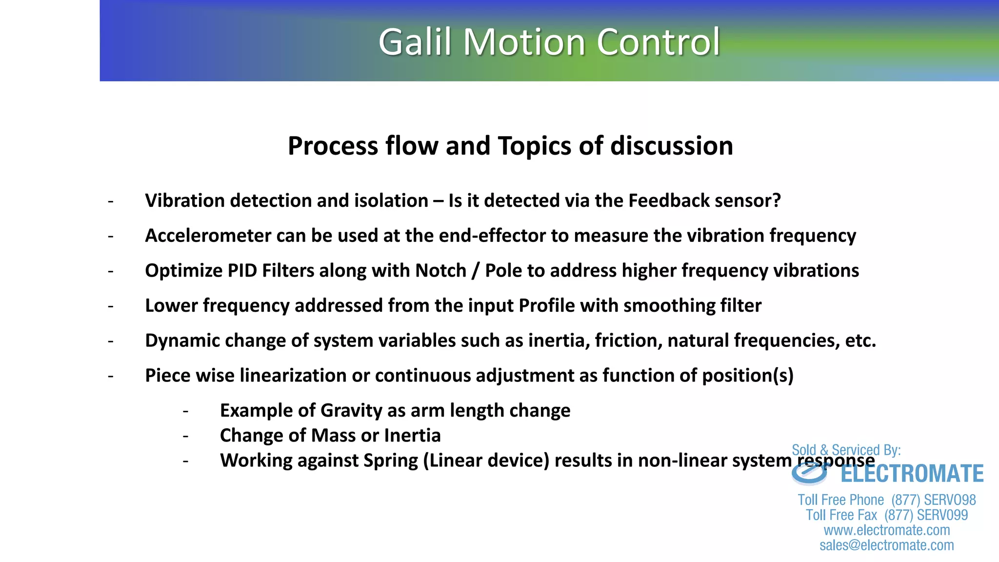 Process flow and Topics of discussion
- Vibration detection and isolation – Is it detected via the Feedback sensor?
- Accelerometer can be used at the end-effector to measure the vibration frequency
- Optimize PID Filters along with Notch / Pole to address higher frequency vibrations
- Lower frequency addressed from the input Profile with smoothing filter
- Dynamic change of system variables such as inertia, friction, natural frequencies, etc.
- Piece wise linearization or continuous adjustment as function of position(s)
- Example of Gravity as arm length change
- Change of Mass or Inertia
- Working against Spring (Linear device) results in non-linear system response
Galil Motion Control
sales@electromate.com
www.electromate.com
ELECTROMATE
Toll Free Phone (877) SERVO98
Toll Free Fax (877) SERV099
www.electromate.com
sales@electromate.com
Sold & Serviced By:
 
