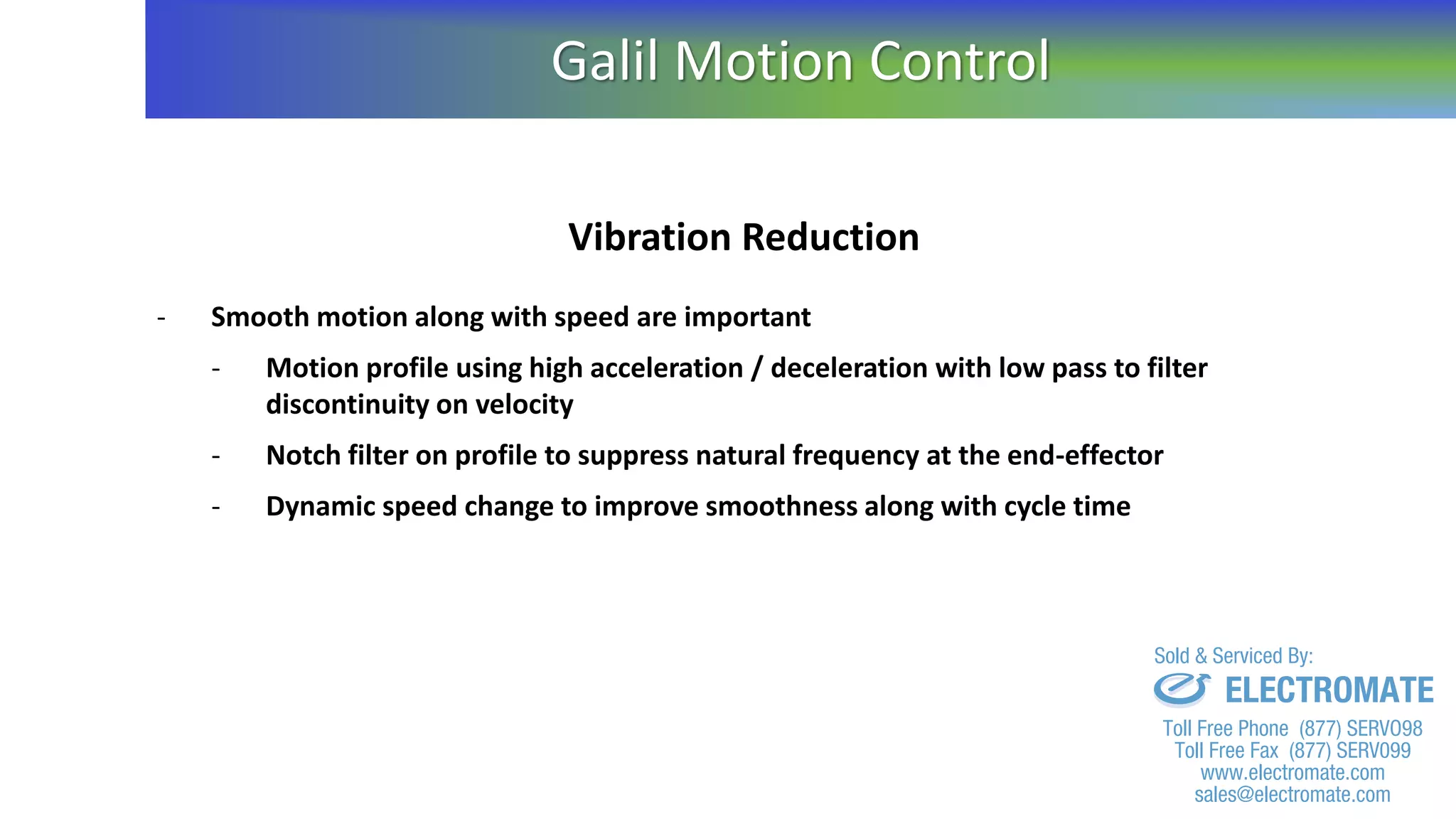 Vibration Reduction
- Smooth motion along with speed are important
- Motion profile using high acceleration / deceleration with low pass to filter
discontinuity on velocity
- Notch filter on profile to suppress natural frequency at the end-effector
- Dynamic speed change to improve smoothness along with cycle time
Galil Motion Control
sales@electromate.com
www.electromate.com
ELECTROMATE
Toll Free Phone (877) SERVO98
Toll Free Fax (877) SERV099
www.electromate.com
sales@electromate.com
Sold & Serviced By:
 