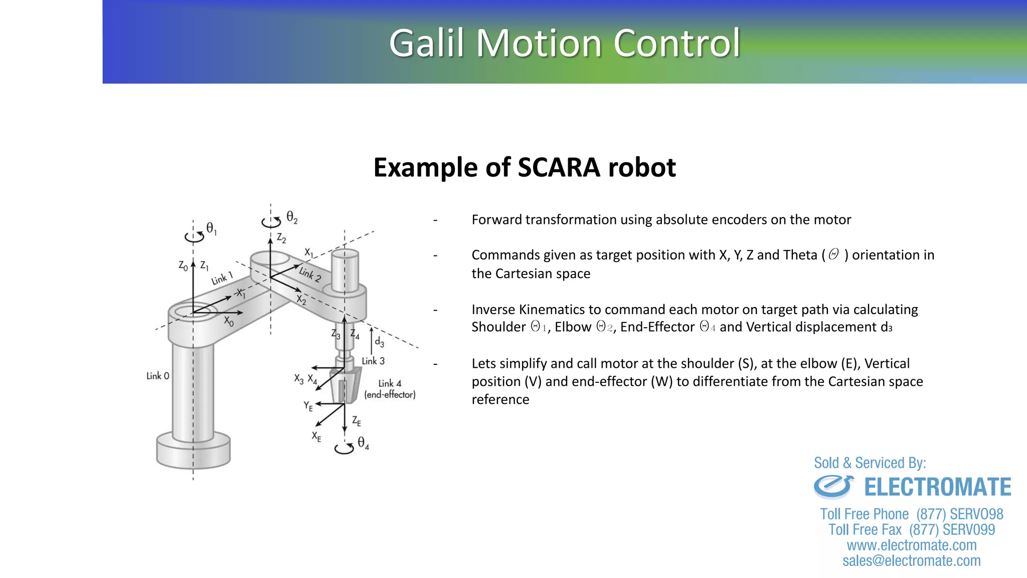 Example of SCARA robot
- Forward transformation using absolute encoders on the motor
- Commands given as target position with X, Y, Z and Theta (Q ) orientation in
the Cartesian space
- Inverse Kinematics to command each motor on target path via calculating
Shoulder Q1, Elbow Q2, End-Effector Q4 and Vertical displacement d3
- Lets simplify and call motor at the shoulder (S), at the elbow (E), Vertical
position (V) and end-effector (W) to differentiate from the Cartesian space
reference
Galil Motion Control
sales@electromate.com
www.electromate.com
ELECTROMATE
Toll Free Phone (877) SERVO98
Toll Free Fax (877) SERV099
www.electromate.com
sales@electromate.com
Sold & Serviced By:
 
