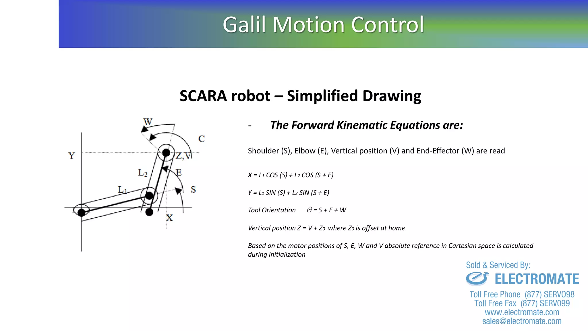 SCARA robot – Simplified Drawing
- The Forward Kinematic Equations are:
Shoulder (S), Elbow (E), Vertical position (V) and End-Effector (W) are read
X = L1 COS (S) + L2 COS (S + E)
Y = L1 SIN (S) + L2 SIN (S + E)
Tool Orientation Q = S + E + W
Vertical position Z = V + Z0 where Z0 is offset at home
Based on the motor positions of S, E, W and V absolute reference in Cartesian space is calculated
during initialization
Galil Motion Control
sales@electromate.com
www.electromate.com
ELECTROMATE
Toll Free Phone (877) SERVO98
Toll Free Fax (877) SERV099
www.electromate.com
sales@electromate.com
Sold & Serviced By:
 