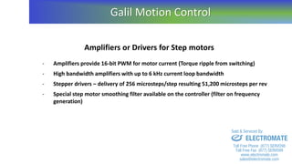 Amplifiers or Drivers for Step motors
- Amplifiers provide 16-bit PWM for motor current (Torque ripple from switching)
- High bandwidth amplifiers with up to 6 kHz current loop bandwidth
- Stepper drivers – delivery of 256 microsteps/step resulting 51,200 microsteps per rev
- Special step motor smoothing filter available on the controller (filter on frequency
generation)
Galil Motion Control
sales@electromate.com
www.electromate.com
ELECTROMATE
Toll Free Phone (877) SERVO98
Toll Free Fax (877) SERV099
www.electromate.com
sales@electromate.com
Sold & Serviced By:
 