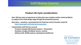 Product Life Cycle considerations
- Over 100 man years of experience to help solve your complex motion control problems
to support from initial design stage through the production process
- Best value – anywhere : guaranteed by the Chairman and Co-Founder, Jacob Tal
http://www.galil.com/order/price-guarantee
- Customization with fast turn around
- Firmware changes (Mechanical systems – Kinematics)
- Hardware changes (Feedback sensors, motors)
- Software (OS, SCADA systems, development platforms)
Galil Motion Control
sales@electromate.com
www.electromate.com
ELECTROMATE
Toll Free Phone (877) SERVO98
Toll Free Fax (877) SERV099
www.electromate.com
sales@electromate.com
Sold & Serviced By:
 