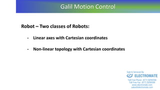 Robot – Two classes of Robots:
- Linear axes with Cartesian coordinates
- Non-linear topology with Cartesian coordinates
Galil Motion Control
sales@electromate.com
www.electromate.com
ELECTROMATE
Toll Free Phone (877) SERVO98
Toll Free Fax (877) SERV099
www.electromate.com
sales@electromate.com
Sold & Serviced By:
 
