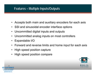 Features – Multiple Inputs/Outputs



                                • Accepts both main and auxiliary encoders for each axis
                                • SSI and sinusoidal encoder interface options
                                • Uncommitted digital inputs and outputs
                                • Uncommitted analog inputs on most controllers
                                • Expandable I/O
                                • Forward and reverse limits and home input for each axis
                                • High speed position capture
                                • High speed position compare


& Serviced By:
                        10
                 ELECTROMATE
          Toll Free Phone (877) SERVO98
           Toll Free Fax (877) SERV099
                www.electromate.com
               sales@electromate.com
 
